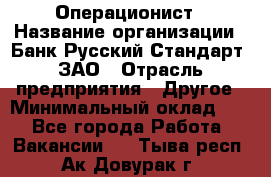 Операционист › Название организации ­ Банк Русский Стандарт, ЗАО › Отрасль предприятия ­ Другое › Минимальный оклад ­ 1 - Все города Работа » Вакансии   . Тыва респ.,Ак-Довурак г.